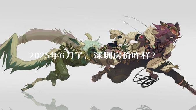 2025年6月了，深圳房价咋样？